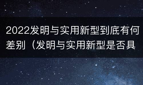 2022发明与实用新型到底有何差别（发明与实用新型是否具有实用性）