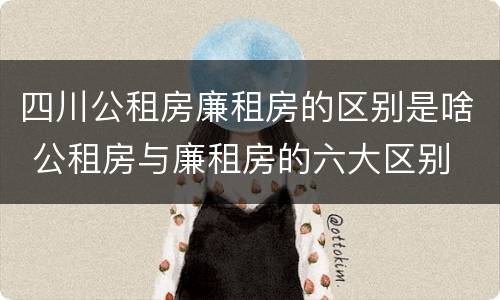 四川公租房廉租房的区别是啥 公租房与廉租房的六大区别