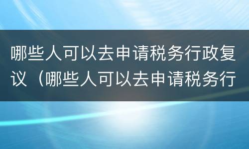 哪些人可以去申请税务行政复议（哪些人可以去申请税务行政复议呢）