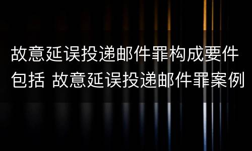 故意延误投递邮件罪构成要件包括 故意延误投递邮件罪案例