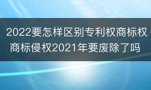 2022要怎样区别专利权商标权 商标侵权2021年要废除了吗