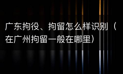广东拘役、拘留怎么样识别（在广州拘留一般在哪里）