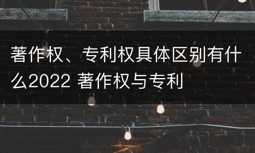 著作权、专利权具体区别有什么2022 著作权与专利