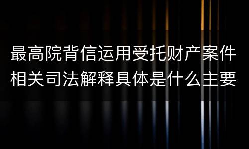 最高院背信运用受托财产案件相关司法解释具体是什么主要内容