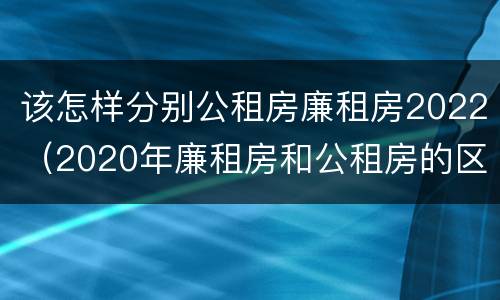 该怎样分别公租房廉租房2022（2020年廉租房和公租房的区别）