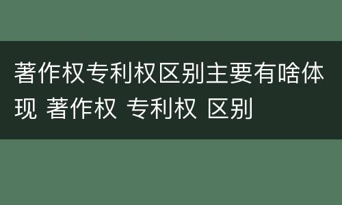 著作权专利权区别主要有啥体现 著作权 专利权 区别