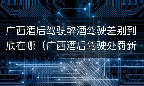 广西酒后驾驶醉酒驾驶差别到底在哪（广西酒后驾驶处罚新标准）
