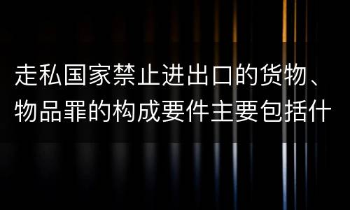 走私国家禁止进出口的货物、物品罪的构成要件主要包括什么