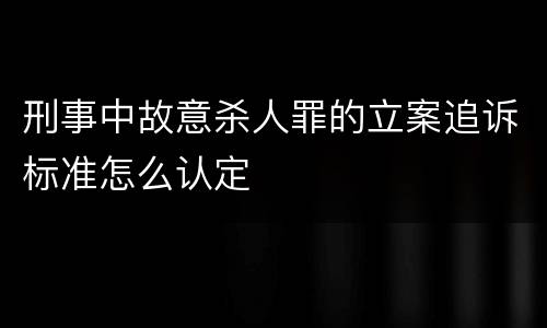 刑事中故意杀人罪的立案追诉标准怎么认定
