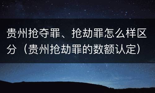 贵州抢夺罪、抢劫罪怎么样区分（贵州抢劫罪的数额认定）