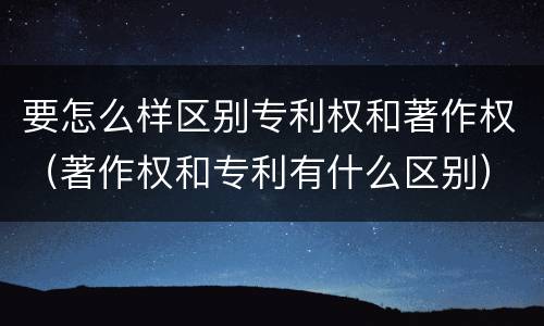 要怎么样区别专利权和著作权（著作权和专利有什么区别）