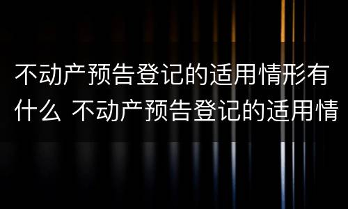 不动产预告登记的适用情形有什么 不动产预告登记的适用情形有什么规定