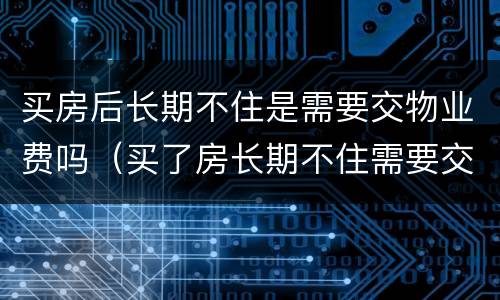 买房后长期不住是需要交物业费吗（买了房长期不住需要交物业费吗）