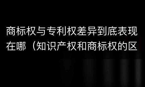 商标权与专利权差异到底表现在哪（知识产权和商标权的区别）