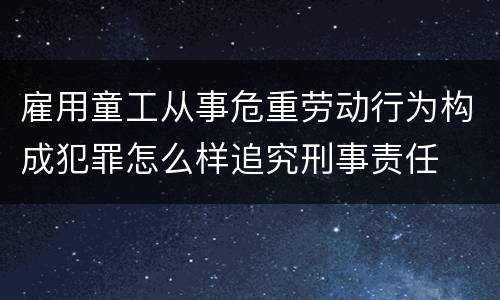 雇用童工从事危重劳动行为构成犯罪怎么样追究刑事责任