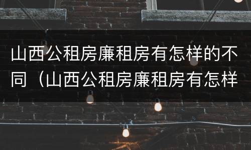 山西公租房廉租房有怎样的不同（山西公租房廉租房有怎样的不同政策）