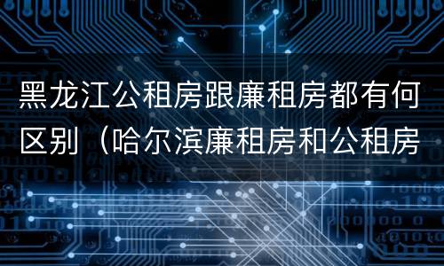 黑龙江公租房跟廉租房都有何区别（哈尔滨廉租房和公租房有什么区别）