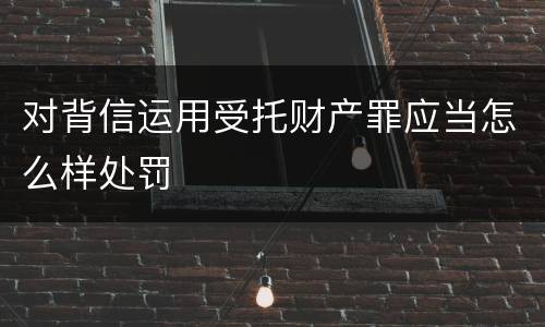 对背信运用受托财产罪应当怎么样处罚