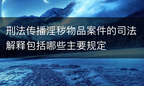 刑法传播淫秽物品案件的司法解释包括哪些主要规定