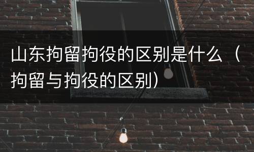 山东拘留拘役的区别是什么（拘留与拘役的区别）