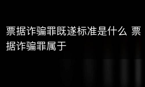 票据诈骗罪既遂标准是什么 票据诈骗罪属于