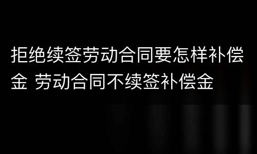 拒绝续签劳动合同要怎样补偿金 劳动合同不续签补偿金