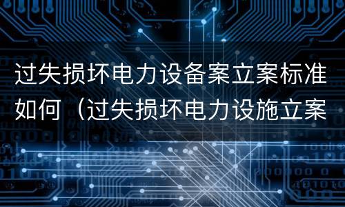 过失损坏电力设备案立案标准如何（过失损坏电力设施立案标准）