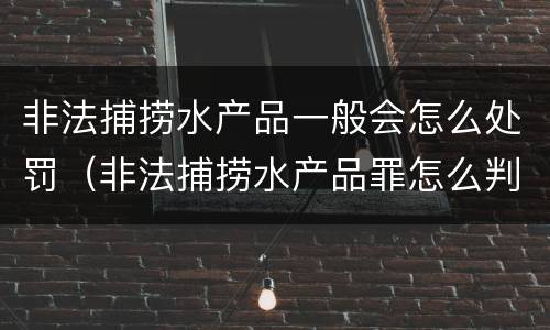 非法捕捞水产品一般会怎么处罚（非法捕捞水产品罪怎么判）