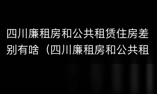 四川廉租房和公共租赁住房差别有啥（四川廉租房和公共租赁住房差别有啥不一样）