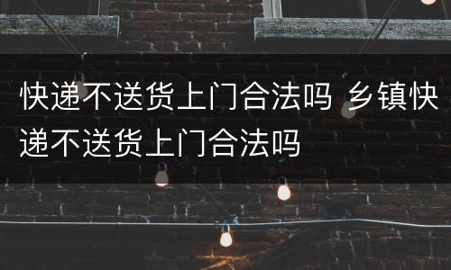 快递不送货上门合法吗 乡镇快递不送货上门合法吗