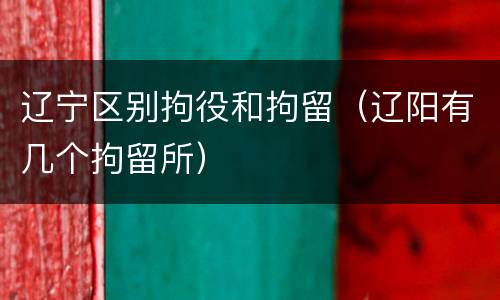 辽宁区别拘役和拘留（辽阳有几个拘留所）