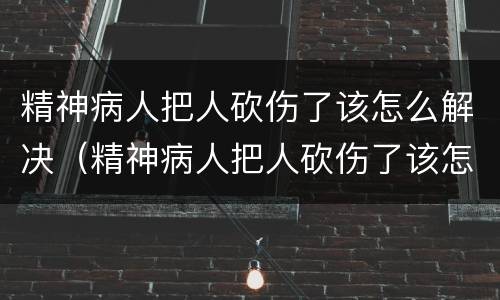 精神病人把人砍伤了该怎么解决（精神病人把人砍伤了该怎么解决问题）