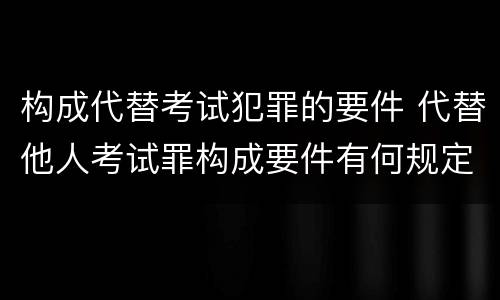 构成代替考试犯罪的要件 代替他人考试罪构成要件有何规定