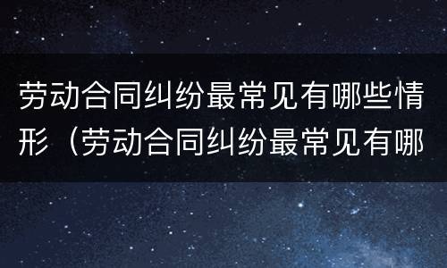 劳动合同纠纷最常见有哪些情形（劳动合同纠纷最常见有哪些情形呢）