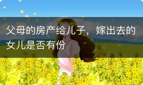 父母的房产给儿子，嫁出去的女儿是否有份