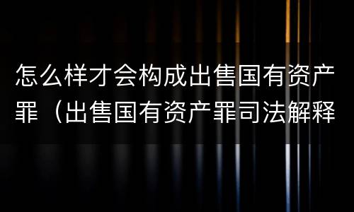 怎么样才会构成出售国有资产罪（出售国有资产罪司法解释）