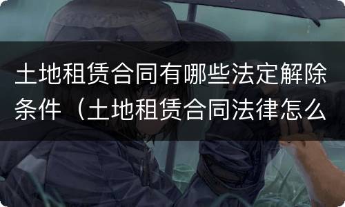 土地租赁合同有哪些法定解除条件（土地租赁合同法律怎么规定的）