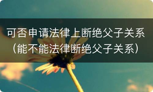 可否申请法律上断绝父子关系（能不能法律断绝父子关系）