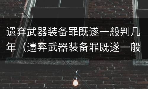 遗弃武器装备罪既遂一般判几年（遗弃武器装备罪既遂一般判几年以上）