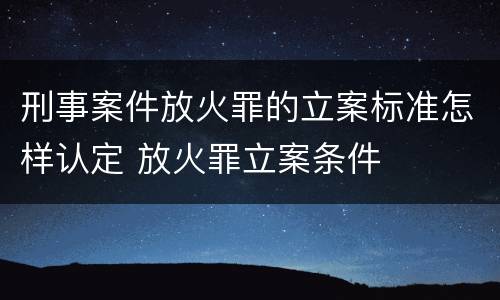 刑事案件放火罪的立案标准怎样认定 放火罪立案条件