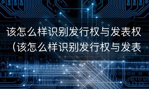 该怎么样识别发行权与发表权（该怎么样识别发行权与发表权的区别）