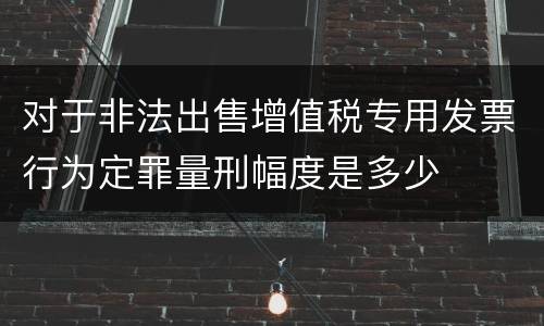 对于非法出售增值税专用发票行为定罪量刑幅度是多少