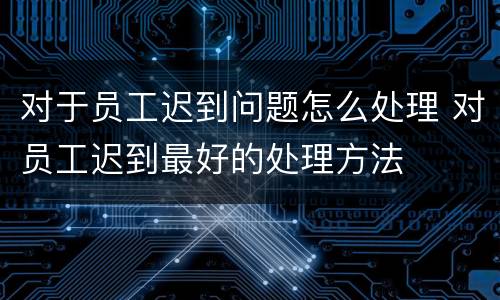 对于员工迟到问题怎么处理 对员工迟到最好的处理方法
