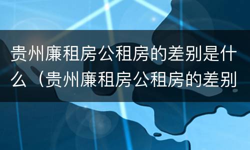 贵州廉租房公租房的差别是什么（贵州廉租房公租房的差别是什么样的）