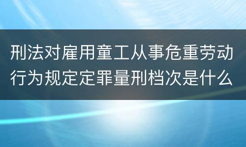 刑法对雇用童工从事危重劳动行为规定定罪量刑档次是什么