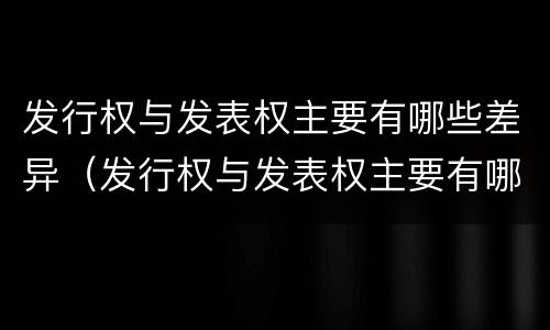 发行权与发表权主要有哪些差异（发行权与发表权主要有哪些差异和区别）