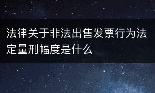 法律关于非法出售发票行为法定量刑幅度是什么
