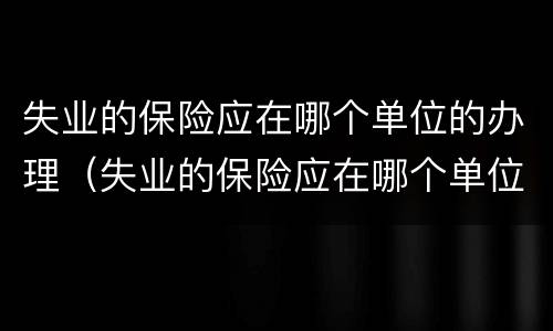失业的保险应在哪个单位的办理（失业的保险应在哪个单位的办理呢）
