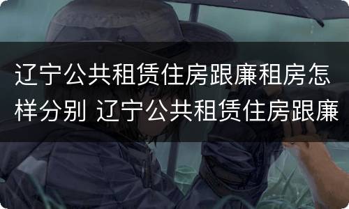 辽宁公共租赁住房跟廉租房怎样分别 辽宁公共租赁住房跟廉租房怎样分别的