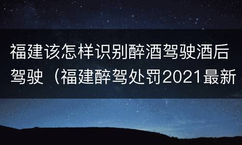 福建该怎样识别醉酒驾驶酒后驾驶（福建醉驾处罚2021最新标准）
